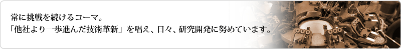 常に挑戦を続けるコーマ。他社より一歩進んだ技術革新を唱え日々研究開発に努めています。